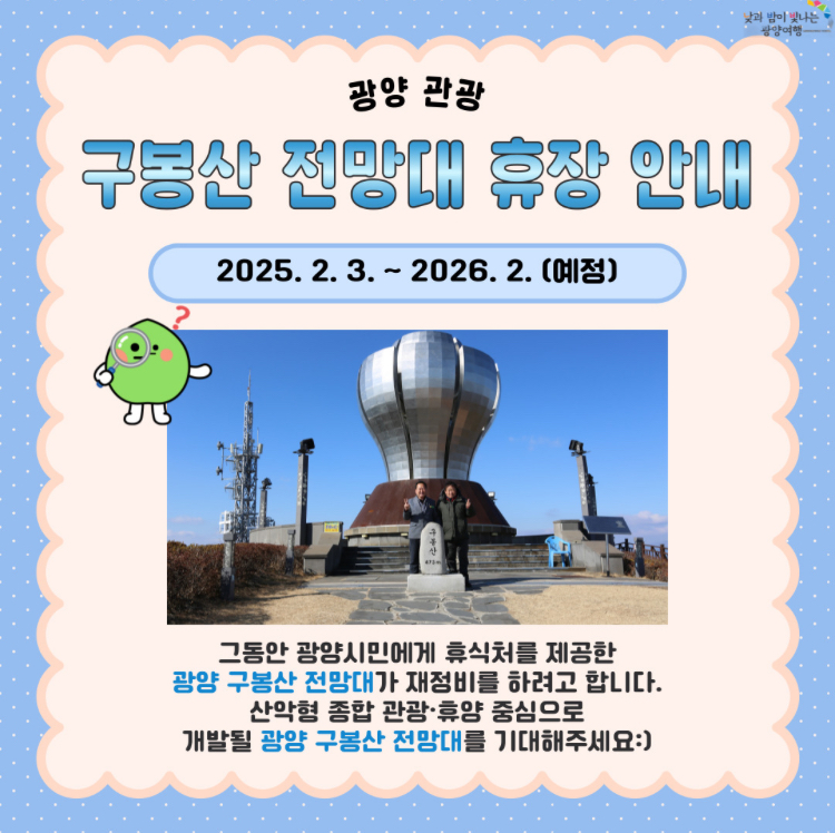 구봉산 전망대 휴장 안내2025.2.3~2026.2(예정)그동안 광양시민에게 휴식처를 제공한 광양 구봉산 전망대가 재정비르 하려고 합니다. 산악형 종합 관광,휴양 중심으로 개발될 광양 구봉산 전망대를 기대해주세요 