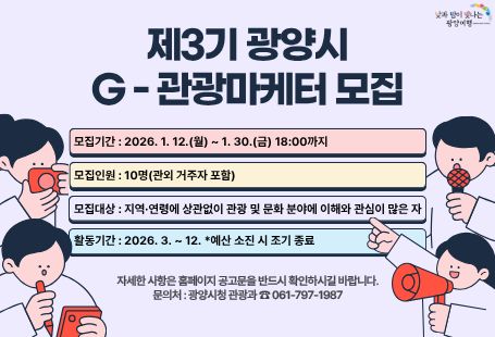 제3기 광양시 G-관광마케터 모집모집기간 : 2026.1.12(월)~1.30.(금)18:00까지모집인원: 10명(관외 거주자 포함)모집대상: 지역 연령에 상관없이 관광 및 문화 분야에 이해와 관심이 많은 자활동기간 : 2026.3.~12. *예산 소진 시 조기 종료자세한 사항은 홈페이지 공고문을 반드시 확인하시길 바랍니다.문의처 : 광양시청 관광과 061-797-1987