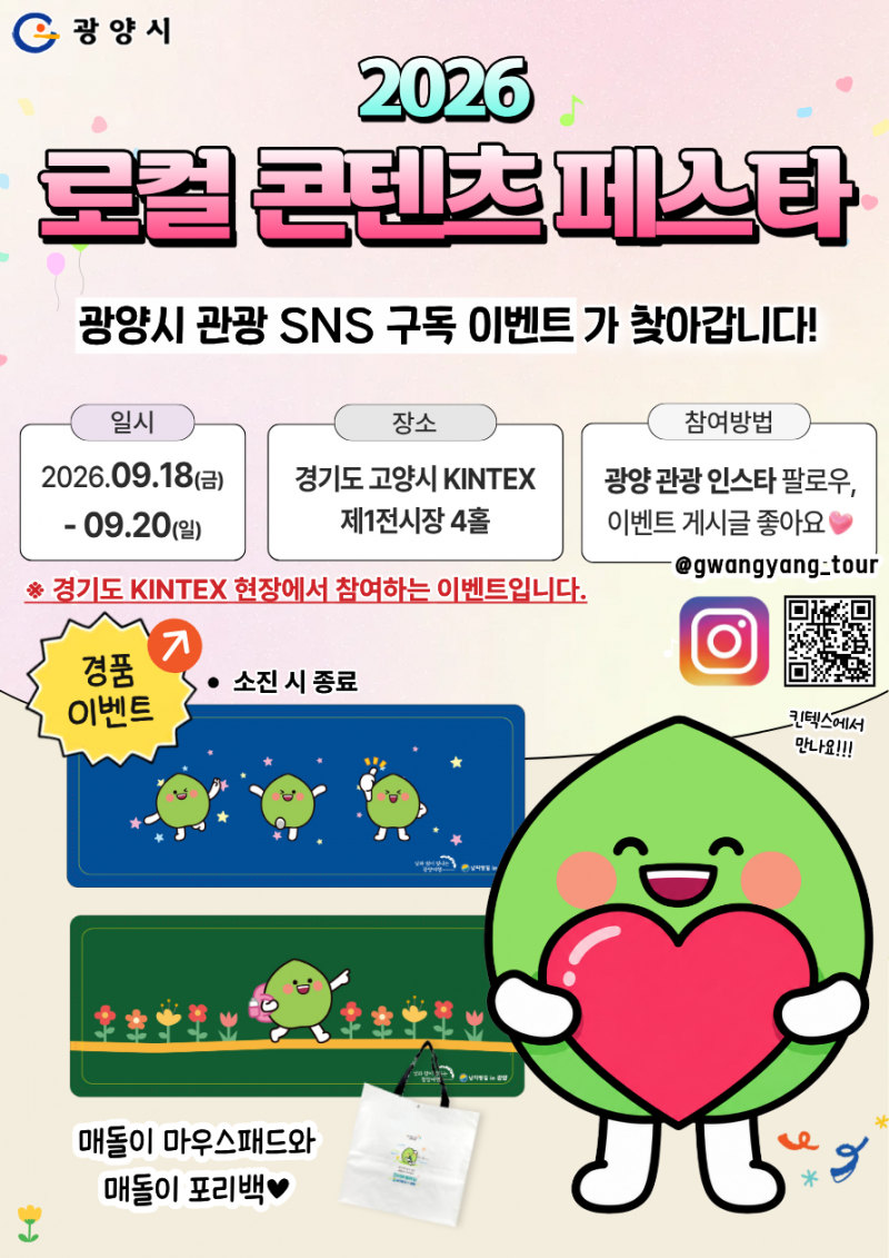 2026
로컬 콘텐츠 페스타

광양시 관광 SNS 구독 이벤트가 찾아갑니다!

일시
2026.09.18(금)

09.20(일)

장소
경기도 고양시 KINTEX
제1전시장 4홀

참여방법
광양 관광 인스타 팔로우,
이벤트 게시글 좋아요
@gwangyang.tour

※ 경기도 KINTEX 현장에서 참여하는 이벤트입니다.

경품 이벤트 ↗
• 소진 시 종료

매돌이 마우스패드와
매돌이 포리백♥

킨텍스에서 만나요!!!