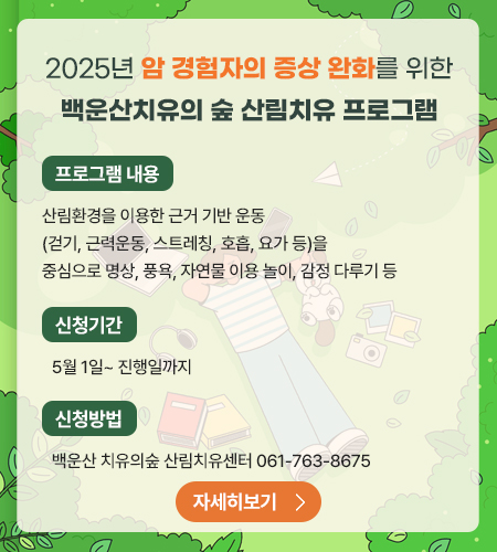 2025년 암 경험자의 증상 완화를 위한  백운산치유의 숲 산림치유 프로그램산림환경을 이용한 근거 기반 운동(걷기, 근력운동, 스트레칭, 호흡, 요가 등)을 중심으로 명상, 풍욕, 자연물 이용 놀이, 감정 다루기 등○ 신청기간 : 5월 1일~ 진행일까지○ 신청방법 : 백운산 치유의숲 산림치유센터 061-763-8675