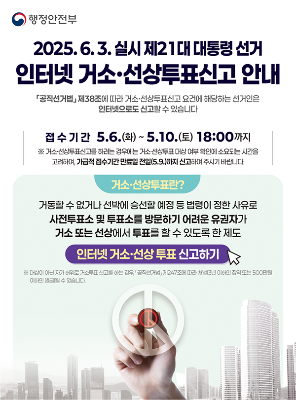 2025.6.3. 실시 제21대 대통령 선거 인터넷거소.선상투표신고 안내공직선거법 제 38조에 따라 거소.선상투표신고 요건에 해당하는 선거인은 인터넷으로 신고할 수 있습니다.접수기간 5.6.(화) ~ 5.10.(토) 18:00까지거소선상투표신고를 하려는 경우에는 거소.선상투표 대상 여부 확인헤 소요되는 시간을 고려하여, 가급적 접수기간 만료일 전일(5.9.)까지 신고하여 주시기 바랍니다.거소.선상투표란?거동할 수 없거나 선박에 승선할 예정 등 법령이 정한 사유로 사전투표소 및 투표소를 방문하기 어려운 유권자가 거소 또는 선상에서 투표를 할 수 있도록 한 제도인터넷 거소.선상 투표 신고하기대상이 아닌자가 허위로 거소투표 신고를 하는 경우, 공직선거법 제 247조에 따라 처벌(3년 이하의 징역 또는 500만원 이하의 벌금)될 수 있습니다.