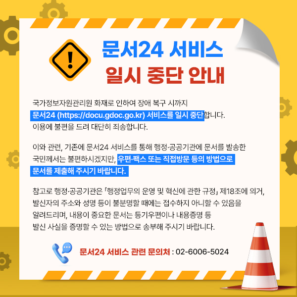 국가정보자원관리원 화재로 인하여 장애 복구 시까지 문서24 (https://docu.gdoc.go.kr) 서비스를 일시 중단합니다. 이용에 불편을 드려 대단히 죄송합니다.이와 관련, 기존에 문서24 서비스를 통해 행정·공공기관에 문서를 발송한 국민께서는 불편하시겠지만, 우편·팩스 또는 직접방문 등의 방법으로 문서를 제출해 주시기 바랍니다.참고로 행정·공공기관은 「행정업무의 운영 및 혁신에 관한 규정」 제18조에 의거, 발신자의 주소와 성명 등이 불분명할 때에는 접수하지 아니할 수 있음을 알려드리며, 내용이 중요한 문서는 등기우편이나 내용증명 등 발신 사실을 증명할 수 있는 방법으로 송부해 주시기 바랍니다.문서24 서비스 관련 문의처 : 02-6006-5024