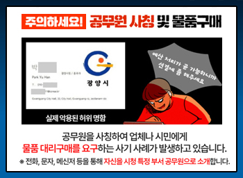 주의하세요! 공무원 사칭 및 물품구매공무원을 사칭하여 업체나 시민에게 물품 대리구매를 요구하는 사기 사례가 발생하고 있습니다*전화, 문자, 메신저 등을 통해 자신을 시청 특정 부서 공무원으로 소개합니다.