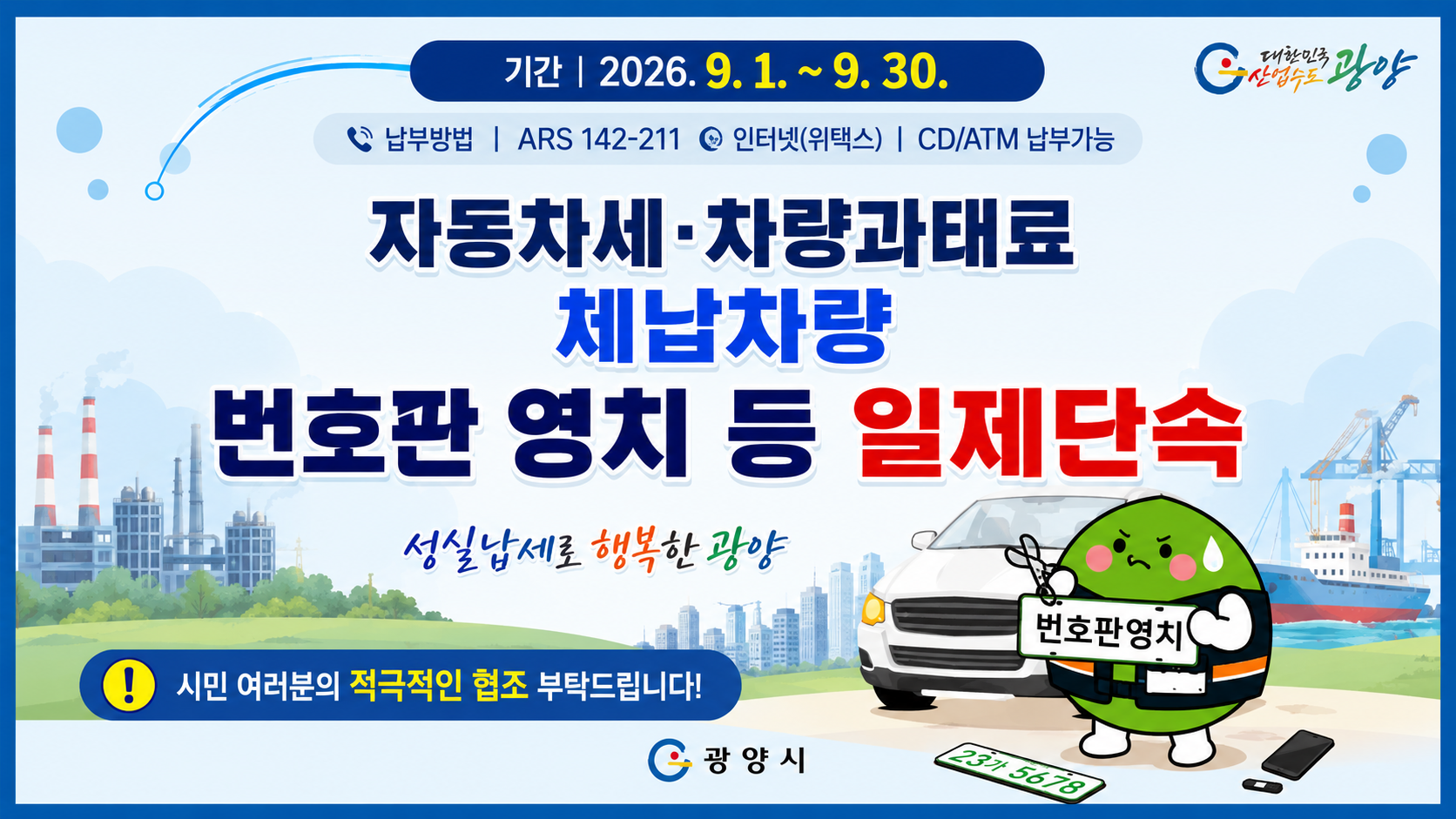 기간 | 2026. 9. 1. ~ 9. 30.납부방법 | ARS 142-211 | 인터넷(위택스) | CD/ATM 납부가능자동차세·차량과태료체납차량번호판 영치 등 일제단속성실납세로 행복한 광양시민 여러분의 적극적인 협조 부탁드립니다!