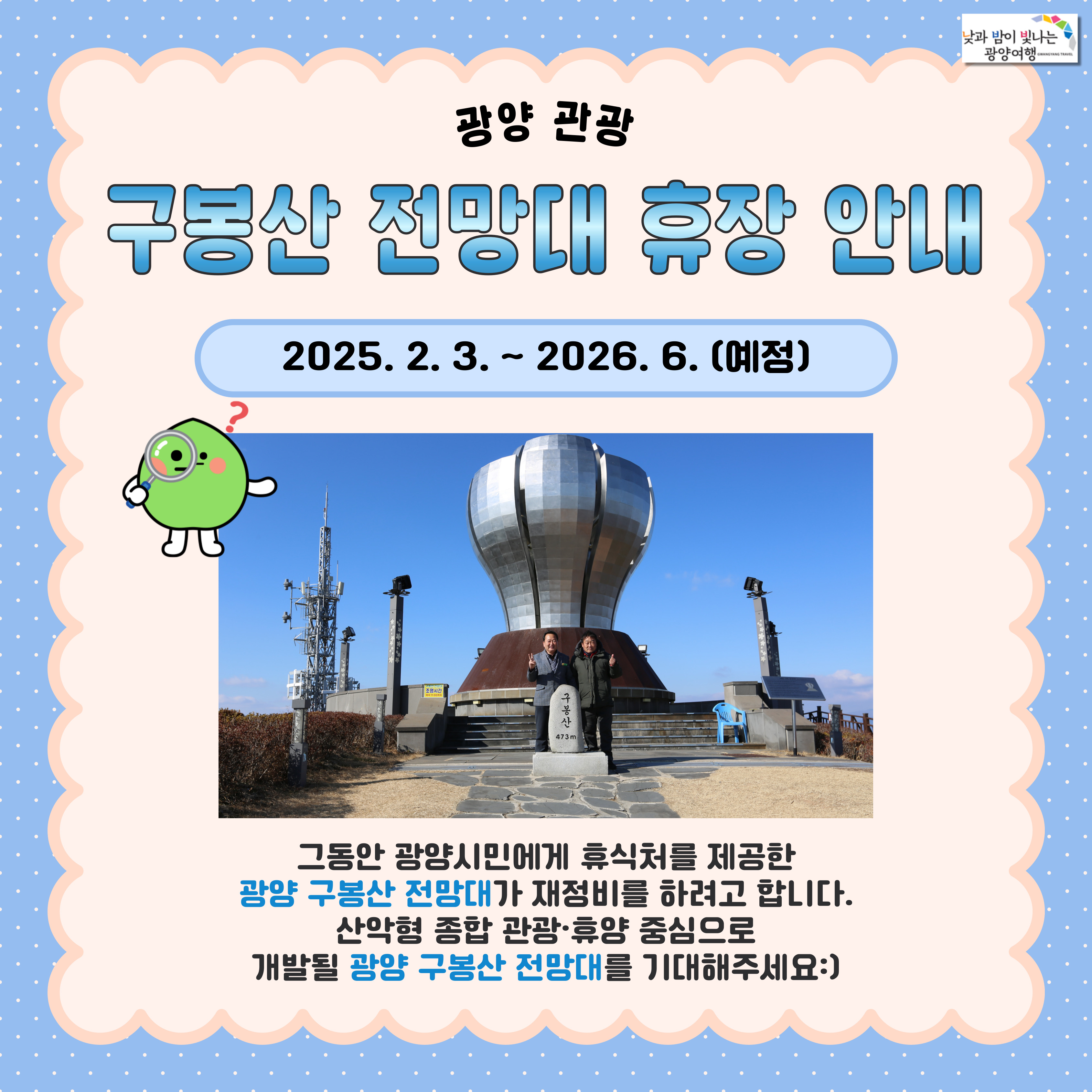 구봉산 전망대 휴장 안내2025.2.3~2026.2(예정)그동안 광양시민에게 휴식처를 제공한 광양 구봉산 전망대가 재정비르 하려고 합니다. 산악형 종합 관광,휴양 중심으로 개발될 광양 구봉산 전망대를 기대해주세요