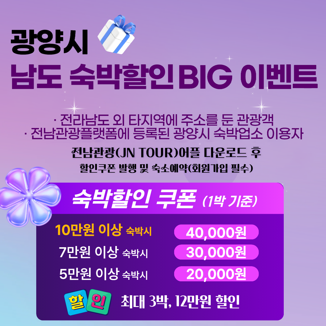 광양시 남도 숙박할인 BIT 이벤트. 전라남도 외 타지역에 주소를 둔 관광객. 전남관광플랫폼에 등록된 광양시 숙박업소 이용자. 전남관광(JN TOUR)어플 다운로드 후 할인쿠폰 발행 및 숙소예약(회원가입 필수). 숙박할인 쿠폰(1박 기준). 10만원 이상 숙박시 40,000원, 7만원 이상 숙박시 30,000원, 5만원 이상 숙박시 20,000원 할인. 최대 3박, 12만원 할인