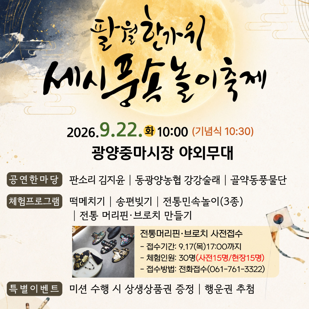 팔월한가위세시풍속놀이축제9.22. 화 10:00 (기념식 10:30)광양중마시장 야외무대공연한마당판소리 김지윤 | 동광양농협 강강술래 | 골약동풍물단체험프로그램떡메치기 | 송편빚기 | 전통민속놀이(3종)| 전통 머리핀·브로치 만들기전통머리핀·브로치 사전접수접수기간: 9.17(목)17:00까지체험인원: 30명(사전15명/현장15명)접수방법: 전화접수(061-761-3322)특별이벤트미션 수행 시 상생상품권 증정 | 행운권 추첨