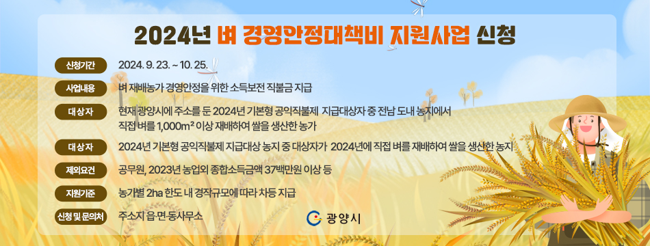 2024년 벼 경영안정대책비 지원사업 신청  ❍ 신청기간: 2024. 9. 23. ~ 10. 25.  ❍ 사업내용: 벼 재배농가 경영안정을 위한 소득보전 직불금 지급  ❍ 대 상 자: 현재 광양시에 주소를 둔 2024년 기본형 공익직불제                지급대상자 중 전남 도내 농지에서 직접 벼를 1,000㎡                 이상 재배하여 쌀을 생산한 농가  ❍ 대상농지: 2024년 기본형 공익직불제 지급대상 농지 중 대상자가 2024년에 직접 벼를 재배하여 쌀을 생산한 농지  ❍ 제외요건: 공무원, 2023년 농업외 종합소득금액 37백만원 이상 등  ❍ 지원기준: 농가별 2ha 한도 내 경작규모에 따라 차등 지급  ❍ 신청 및 문의처 : 주소지 읍‧면‧동사무소