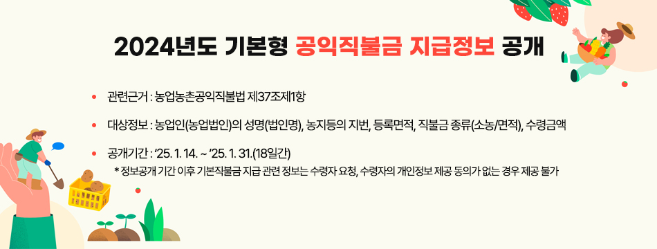 2024년도 기본형 공익직불금 지급정보 공개 ○ 관련근거 : ｢농업농촌공익직불법｣ 제37조제1항 ○ 대상정보 : 농업인(농업법인)의 성명(법인명), 농지등의 지번, 등록면적, 직불금 종류(소농/면적), 수령금액 ○ 공개기간 : ‘25. 1. 14. ~ ’25. 1. 31.(18일간)    * 정보공개 기간 이후 기본직불금 지급 관련 정보는 수령자 요청, 수령자의 개인정보 제공 동의가 없는 경우 제공 불가