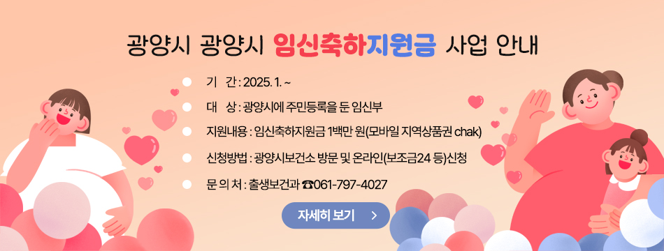 광양시 「광양시 임신축하지원금 사업」 안내       ○ 기    간 : 2025. 1. ~       ○ 대    상 : 광양시에 주민등록을 둔 임신부       ○ 지원내용 : 임신축하지원금 1백만 원(모바일 지역상품권 chak)        ○ 신청방법 : 광양시보건소 방문 및 온라인(보조금24 등)신청       ○ 문 의 처 : 출생보건과 ☎061-797-4027