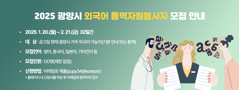 (제목) 2025 광양시 외국어 통역자원봉사자 모집 안내(내용) 신청기간 : 2025. 1. 20.(월) ~ 2. 21.(금)  32일간대    상 : 공고일 현재 광양시 거주 외국어 가능자(기본 안내 또는 통역)모집언어 : 영어, 중국어, 일본어, 기타언어 등모집인원 : OO명(제한 없음) 신청방법 : 이메일로 제출(pupy34@korea.kr)              ❊ 홈페이지 내 신청서를 작성 후 이메일에 첨부하여 접수