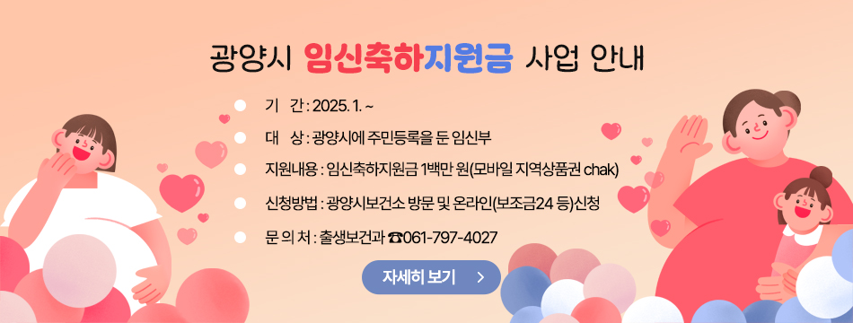 광양시 「광양시 임신축하지원금 사업」 안내       ○ 기    간 : 2025. 1. ~       ○ 대    상 : 광양시에 주민등록을 둔 임신부       ○ 지원내용 : 임신축하지원금 1백만 원(모바일 지역상품권 chak)        ○ 신청방법 : 광양시보건소 방문 및 온라인(보조금24 등)신청       ○ 문 의 처 : 출생보건과 ☎061-797-4027