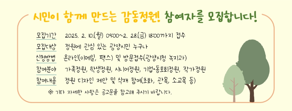 공동체 의식을 강화하고 지속 가능한 정원문화를 확산시키기 위해 아래와 같이 「시민과 함께하는 감동정원 조성」 참여자를 모집공고합니다.1. 공고기간: 2025. 2. 4.(화) ~ 2. 28.(금) 【행사일(예정): 2025. 5월 중 하루】2. 모집기간: 2025. 2. 10.(월) 09:00 ~ 2. 28.(금) 18:00까지 (19일간)3. 모집인원: 약 200명4. 모집대상: 정원에 관심 있는 광양시민 누구나(가족, 학생, 동호회, 기업체, 시민정원사 등)5. 신청방법: 온라인 및 방문 접수 ※ 주말, 공휴일 방문 접수 불가6. 제출서류- 참여 신청서 1부- 개인정보 수집 등 제공 동의서 1부7. 선정발표: 2025. 3. 10.(월) 이후 개별통보 ※ 추후 세부 일정 공지8. 문의처: 광양시 녹지과 도시정원팀(☏061-797-3730)※ 기타 자세한 사항은 붙임 공고문을 참고해 주시기 바랍니다.붙임 1. 2025년 시민과 함께하는 감동정원 조성 공고문(서식 포함) 1부.