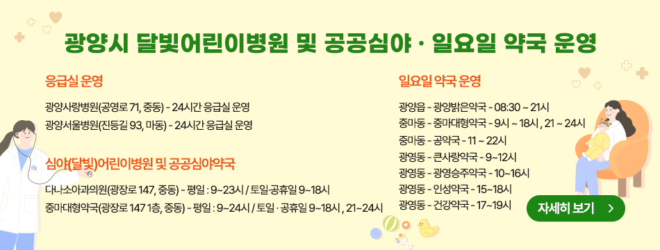 1. 달빛어린이병원 운영 안내 ○ 달빛어린이병원 지정 : 전남-2호(‘24.9.기준 전국101개소) ※ 일반운영(주7일)○ 사업근거 : 보건복지부 소아 야간․휴일 진료기관 운영지침○ 지정기관 : 다나소아과의원(광장로 147, 중동) ○ 지정기간 : 2024. 3. 2. ~ 2026. 3. 1.(2년간) ○ 주요내용 : 지정 운영시간에 소아청소년 진료서비스   (평일 야간) 18:00~23:00/ (토·일·공휴일) 09:00~18:00○ 협약약국 : 중마대형약국 (※ 광양시 공공심야약국)  (연중 무휴) 야간시간(21:00~24:00) 의약품 구입 편의 제공  2. 공공심야약국 운영 안내 ○ 지정기관 : 중마대형약국(광장로 147, 중동) ○ 주요내용 : 연중무휴 야간시간(밤9시~12시) 의약품 구입 편의 제공  (평일) 09:00~23:00/ (토·일·공휴일) 09:00~18:00, 21:00~24:00