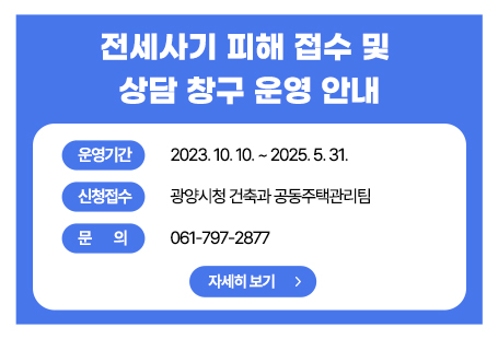 ▣ 운영개요  ○ 기 간 : 2023. 10. 10. ~ 2025. 5. 31.  ○ 장 소 : 광양시청 건축과(공동주택관리팀)  ○ 인 원 : 4명(건축과 2, 법무사 2)     ※ 전세사기피해 관련 지원 부서(6개부서) 협조  ○ 내 용          - 전세사기피해 접수 및 상담창구 운영          - 법률상담(변호사, 법무사 등) 및 금융•주거지원 연계 안내 등※ 안심전세포털(www.khug.or.kr/jeonse/index.jsp) 참고