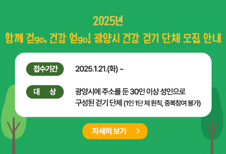 1. 공고개요1) 공고기간: 2025. 1. 20.(월) ~ 2. 3.(월)2) 접수기간: 2025. 1. 21.(화) 부터3) 지원기간: 2025. 1. ~ 예산 소진 시까지4) 대 상: 광양시에 주소를 둔 30인 이상 성인으로 구성된 걷기 단체※ 1인 1단체 원칙, 중복참여 불가5) 지원내용: 1회 걷기 활동 시 20만원 경비 지원(예산상황을 고려하여 연 2회까지 지원 가능)※ 지원제외: 공무원만으로 구성된 걷기 단체※ 지원금 사용: 걷기 활동 관련 경비로 사용(활동사진, 등록부 제출 필수)2. 접수방법 및 문의1) 접수방법: 방문접수2) 접수장소: 광양시보건소[2층, 건강증진과 건강증진팀(읍・인덕로 1100)]3) 접수문의: 061-797-4018