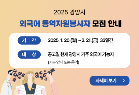 (제목) 2025 광양시 외국어 통역자원봉사자 모집 안내(내용) 신청기간 : 2025. 1. 20.(월) ~ 2. 21.(금)  32일간대    상 : 공고일 현재 광양시 거주 외국어 가능자(기본 안내 또는 통역)모집언어 : 영어, 중국어, 일본어, 기타언어 등모집인원 : OO명(제한 없음) 신청방법 : 이메일로 제출(pupy34@korea.kr)              ❊ 홈페이지 내 신청서를 작성 후 이메일에 첨부하여 접수