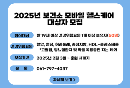 2025년 모바일헬스케어 사업 대상자 모집광양시 보건소 건강증진과에서 건강위험군을 대상으로 만성질환예방을 위해 정보통신기술을 활용한 건강관리서비스 ‘모바일헬스케어’ 사업을 시행합니다. ○참여대상: 건강위험요인 1개 이상 보유자(50명)   ※건강위험요인: 혈압, 혈당, 허리둘레, 중성지방, HDL-콜레스테롤   ※고혈압, 당뇨 질환자 및 약물 복용중인 자는 제외○모집기간: 2월 3일부터 ~ 충원 시 까지○내 용  - 사전, 중간, 최종 검진(보건소 3회 방문)  - 활동량계 및 휴대폰으로 건강모니터링(24주)  - 건강, 영양, 운동 영역 건강상담(6회/24주)○문 의: 061) 797-4037