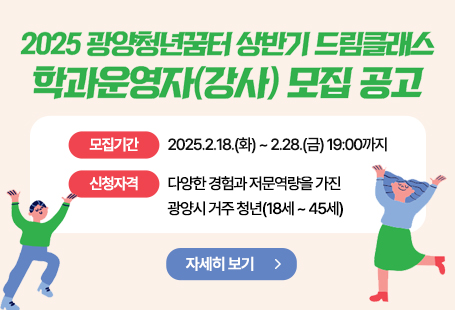 1. 사업개요가. 사 업 명: 광양청년꿈터 `드림클래스`나. 사업기간: 2025. 2. 18. ~ 2025. 5. 31.다. 사업장소: 광양청년꿈터 내(광양시 오류5길 8, 중동)라. 사업내용: 다양한 경험을 가진 청년이 학과운영자가 되어 경험/노하우를 공유하고 학과 직접 기획・운영마. 학과운영: 8개 과정2. 모집개요가. 모집기간: 2025. 2. 18.(화) ~ 2025. 2. 28.(금) 19:00까지나. 신청자격: 다양한 경험과 전문역량을 가진 광양시 거주 청년(18세~45세)다. 모집분야: 예술(그림, 음악, 공예 등), 스포츠, 환경, 경제, AI, 미디어 등라. 모집인원: 8명마. 신청방법: 이메일(youthdreamgy@gmail.com) 또는 방문접수(광양청년꿈터)바. 제출서류: 강사지원서, 프로그램 운영계획서, 주민등록초본, 자격증 및 경력증명서(해당 시) 등3. 문 의 처: 광양청년꿈터(061-818-2020), 청년일자리과(061-797-2964)