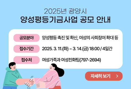 광양시에서 양성평등 촉진, 여성친화도시 조성 및 여성・아동이 안전하고 살기좋은 환경을다함께 만들고자 2025년 광양시 양성평등기금사업을 다음과 같이 공모합니다.▣ 공 모 ▣1. 공모분야 : 양성평등 촉진 및 확산, 여성의 사회참여 확대, 여성의 인권보호및 복지증진, 가족 친화 환경조성 사업 등2. 공고기간: 2025. 2. 28.(금) ~ 3. 14.(금) / 15일간3. 지 원 액: 30,000천원○ 1개 사업 최대 10,000천원 이내4. 신청자격: 광양시에 소재하고 있는 비영리 법인 및 비영리 단체5. 신청 접수- 기 간: 2025. 3. 11.(화) ~ 3. 14.(금) 18:00 / 4일간○ 접수시간 평일 근무시간(09:00~18:00) / ＊점심시간 12:00~13:00 제외- 방 법: 직접 방문 신청- 접수처: 여성가족과 여성친화팀(797-2694)* 기타 세부사항은 공고문 참고붙임 2025년 양성평등기금 지원사업 공고문. 끝.