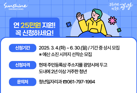 2025년 전남청년 문화복지카드 지원사업 대상자를 다음과 같이 모집하오니 많은 신청 바랍니다.1. 신청기간 : 2025. 3. 4.(화) ~ 6. 30.(월) / 기간 중 상시 모집     ※ 예산 소진 시까지 선착순 모집2. 신청자격 : 현재 주민등록상 주소지를 광양시에 두고 도내에 2년 이상 거주한 청년  ○ (거주) 2023. 3. 4. 이전부터 도내에 주소를 두고 계속 거주  ○ (연령) 19세 ~ 28세인 청년(1997~2006년도 출생자)3. 신청방법  ○ (방문신청) 주민등록상 주소지 관할 읍・면・동사무소 방문  ○ (온라인신청) 광주은행 홈페이지     ※ 지원조건(거주, 연령)을 충족한 상태에서 매년 신청한 경우만 지원가능4. 지원내용 : 1인당 연 최대 25만원 지원(체크카드)5. 문의처 : 광양시청 청년일자리과(☎061-797-1994) 또는 주민등록상 주소지 읍·면·동 사무소