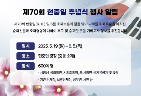 제70회「현충일 추념식」행사 알림제70회 현충일(6. 6.) 및 6월 호국보훈의 달을 맞아 나라를 위해목숨을 바치신 순국선열과 호국영령에 대하여 추모 및 숭고한 뜻을기리고자 행사를 추진합니다.○ 일 시 : 2025. 6. 6.(금) 09:55∼10:45○ 장 소 : 현충탑 광장 (중동 소재)○ 참 석 : 600여 명  - 시장님, 국회의원, 시의회의장, 도·시의원, 국가유공자 및 유족  - 기관 단체장, 보훈단체장, 공무원, 시민 등