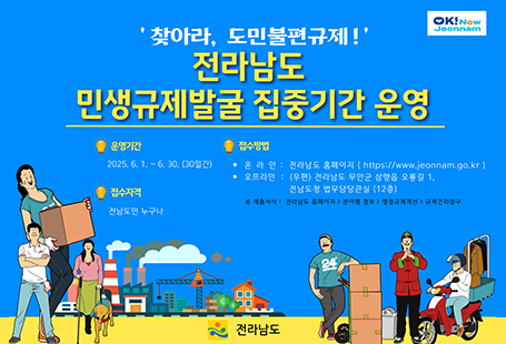 찾아라 도민불편과제 전라남도 민생규제발굴 집중기간 운영운영기간 : 2025.06.01-06.30 (30일간)접수자격 : 전남도민 누구나접수방법 : 온라인 - 전라남도 홈페이지 오프라인 : 아래의 규제개선 건의서를 작성·제출하여 주시기 바랍니다.메일 : js1025@korea.kr 유선전화 : 061-286-2653