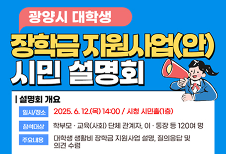 광양시 대학생 생활비 장학금 지원사업(안) 시민 설명회 및 의견 수렴 개최일시/장소 2025.6.12.목 14:00 / 시청 시민홀 1층참여대상 학부모, 교육(사회) 단체 관계자, 이 통장 등 120여명주요내용 대학생 생활비 장학그 ㅁ지원사업 설명, 질의응답 및 의견수