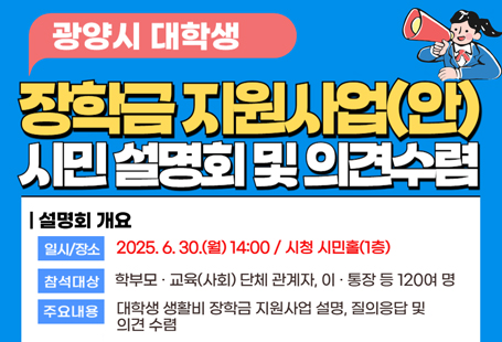 광양시 대학생 생활비 장학금 지원사업(안) 시민 설명회 및 의견 수렴 개최일시/장소 2025.6.12.목 14:00 / 시청 시민홀 1층참여대상 학부모, 교육(사회) 단체 관계자, 이 통장 등 120여명주요내용 대학생 생활비 장학그 ㅁ지원사업 설명, 질의응답 및 의견수