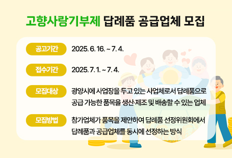 [고향사랑기부제 답례품 공급업체 모집]○ 공고기간: 2025. 6. 16. ~ 7. 4.○ 접수기간: 2025. 7. 1. ~ 7. 4.○ 모집대상: 광양시에 사업장을 두고 있는 사업체로서 답례품으로 공급 가능한 품목을 생산·제조 및 배송할 수 있는 업체○ 모집방법: 참가업체가 품목을 제안하여 답례품 선정위원회에서 답례품과 공급업체를 동시에 선정하는 방식