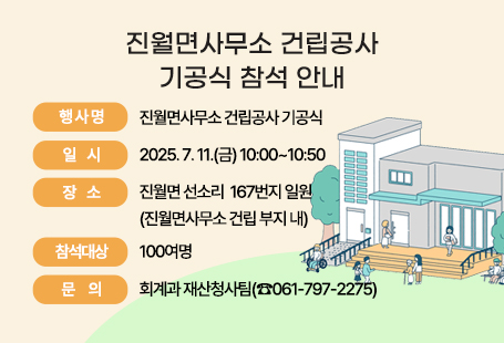1. 행 사 명: 진월면사무소 건립공사 기공식  2. 일    시: 2025. 7. 11.(금) 10:00~10:50 3. 장    소: 진월면 선소리  167번지 일원(진월면사무소 건립 부지 내)  4. 참석대상: 100여명  5. 주요내용    - 식전행사(풍물공연, 국악 공연)    - 사업추진 경과보고    - 기념사, 축사    - 주민참여감독자 위촉, 시삽식, 기념촬영 등