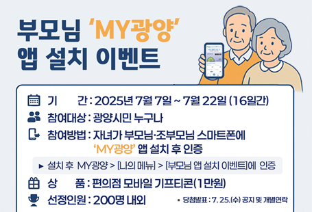 부모님 'MY광양' 앱설치 이벤트디지털 소외없는 광양!부모님 스마트폰에도 'MY광양'을 설치해 주세요!기간 : 2025년 7월 7일 ~ 7월 22일(16일간)참여대상 : 광양시민 누구나참여방법 : 자녀가 부모님,조부모님 스마트폰에 'MY광양'앱 설치 후 인증▶설치 후 MY광양 > [나의 메뉴] > [부모님 앱 설치 이벤트]에 인증상품 : 편의점 모바일 기프티콘(1만원)선정인원 : 200명 내외당첨발표 : 7. 25.(수) 공지 및 개별연락