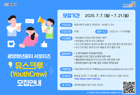 광양청년꿈터의 주요 사업과 프로그램을 청년의 시선으로 홍보하고, 콘텐츠 제작 및 온라인 홍보 활동에 참여할 「2025년 광양청년꿈터 유스크루」를 아래와 같이 모집하니 열정과 소질이 있으신 분들의 많은 관심과 지원 바랍니다.1. 모집기간: 2025. 7. 7 ~ 7. 21. (2주간 모집)2. 모집인원: 10명3. 모집대상: 광양시에 주소를 둔 청년(18 ~ 45세) 누구나4. 지원자격- 2025년 8월부터 11월까지 유스크루 활동이 가능한 자- 발대식, 해단식, 청년의 날 행사에 참석이 가능한 자- 광양시 청년 정책과 광양청년꿈터 프로그램 등에 긍정적이며 관심이 많은 자- 프로그램 참여, SNS 게시물 업로드가 가능한 자자세한 사항은 붙임 문서 참고 바랍니다.
