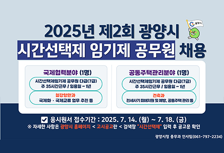 2025년 제2회 광양시 시간선택제 임기제 공무원 채용 국제협력분야(1명) 시간선택제임기제 공무원 (7급) 주35시간 근무 / 일용일 ~ 1년 철강항만과 국제화 · 국제교류 업무 추진 등공동주택관리분야 (1명) 시간선택제임기제 공무원 (7급) 주35시간근무 / 일용일 ~ 1년 건축과 전세사기 피해지원 및 예방, 공동주택 관리 등응시원서 접수기간 2025.7.14.(월) ~ 7.18.(금) ※ 자세한 사항은 광양시 홈페이지 < 고시공고란 < 검색창 "시간선택제" 입력 후 공고문 확인광양시 총무과 인사팀 061-797-2234