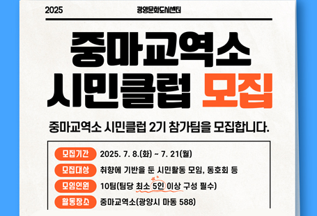 ▢ 공 모 명: 중마교역소 시민클럽(상반기) 참가팀 공모▢ 공모기간: 2025. 7. 8.(화) ~ 7. 21.(월)▢ 공모대상: 광양시 소재 및 광양시를 생활권으로 하는 시민▢ 공모규모: 10팀(팀당 최소 5인 이상 구성 필수)▢ 접수방법: 이메일접수(gycc2022@hanmail.net)▢ 제출서류: 참가신청서, 모임소개서, 활동계획서, 개인정보수집·이용동의서 각 1부▢ 서류심사: 2025. 7. 23.(수)▢ 최종 선정 및 발표: 2025. 7. 24.(목), 홈페이지(www.gyculture.or.kr) 게재 및 개별연락