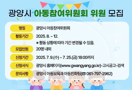 광양시 아동참여위원회 위원 모집❍ 명 칭 : 광양시 아동참여위원회❍ 활동기간 : 2025. 8. ~ 12. ※ 활동 상황에 따라 기간 변경될 수 있음.❍ 모집인원 : 20명 내외❍ 신청기간 : 2025. 7. 9.(수) ~ 7. 25.(금) 18:00까지❍ 신청서식 : 광양시 홈페이지(www.gwangyang.go.kr)-고시공고-검색❍ 문의사항 : 광양시 아동보육과 아동친화팀(☎ 061-797-2962)