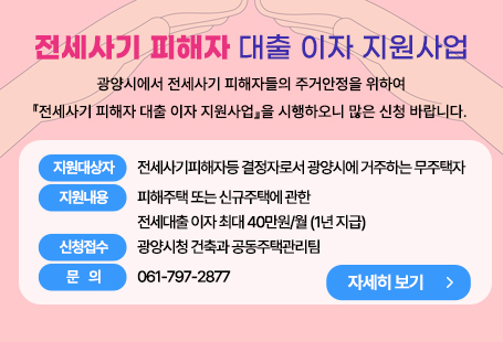 전세사기 피해자 대출 이자 지원사업광양시에서 전세사기 피해자들의 주거안정을 위하여『전세사기 피해자 대출 이자 지원사업』을 시행하오니 많은 신청 바랍니다. □지원대상자 : 전세사기피해자등 결정자로서 광양시에 거주하는 무주택자□지원내용 : 피해주택 또는 신규주택에 관한 전세대출 이자 최대 40만원/월 (1년 지급)                 ○ 신청접수 : 광양시청 건축과 공동주택관리팀                 ○ 문    의 : 061-797-2877