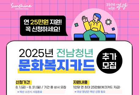 □ 공고개요1. 신청기간 : 2025. 8. 1.(금) ~ 8. 31.(일)※ 기간 내 상시 모집이나, 예산 소진 시 사업 종료2. 신청자격 : 현재 주민등록상 주소지를 광양시에 두고 도내에 2년 이상 거주한 19~28세 청년- (거주) 2023. 8. 1.이전부터 도내에 주소를 두고 2년 이상 거주- (연령) 19세 ~ 28세인 청년(1997~2006년도 출생)- 상반기(3~6월)에 선정되신 분은 선정 대상에서 제외3. 신청방법- (방문신청) 주민등록상 주소지 관할 읍・면・동사무소 방문- (온라인신청) 광주은행 홈페이지4. 지원내용 : 1인당 연 25만원 지원(체크카드)