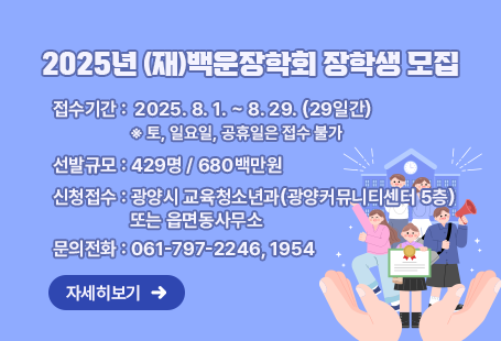 2025년 (재)백운장학회 장학생 모집1. 접수기간: 2025. 8. 1. ~ 8. 29. (29일간)  ※ 토, 일요일, 공휴일은 접수 불가2. 선발규모: 429명 / 680백만원3. 신청접수: 광양시 교육청소년과(광양커뮤니티센터 5층) 또는 읍면동사무소4. 문의전화: 061-797-2246, 1954자세히보기