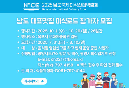 2025 남도국제미식산업박람회  남도 대표맛집 미식로드 참가자 모집 ○ 행사기간 : 2025. 10. 1.(수) ~ 10. 26.(일) / 26일간○ 행사장소 : 목포시 문화예술회관 일원○ 모집기간 : 2025. 7. 31.(금) ~ 8. 10.(일)○ 대    상 : 음식점 영업신고를 하고 현재 운영 중인 사업자○ 신청방법 : 광양시보건소 방문 및 팩스, 광양시외식업지부 신청E-mail: oh0217@korea.kr 팩스(fax): 797-4158    ※ 팩스 접수 후 확인 전화 필수 ○ 문 의 처 : 식품위생과 ☎061-797-4144자세히보기