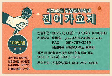 제24회 광양전어축제 전어가요제신청기간 : 2025. 8. 1.(금) ~ 9. 9.(화)  18:00까지 신청방법 : 이메일    jang130424@korea.kr                FAX       061-797-3239                직접방문  진월면사무소 총무팀기간 내 미신청자는 예선 당일 현장 접수 가능2025. 9. 12.(금) 10:00 ~ 16:00문의전화 : 진월면사무소 061-797-4264대상(1팀) 100만원최우상(1팀) 50만원우수상(1팀) 30만원인기상(1팀) 10만원