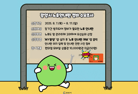 - 8월 7일부터 17일까지 정비가 필요한 노후 안내판 시민 제보 접수 - 광양시가 8월 7일부터 17일까지 정비가 필요한 노후 안내판에 대한 제보를 받는다. 관내 일부 안내판은 관리부서 부재 등의 이유로 장기간 방치되면서 노후화가 진행된 상황이다. 이에 광양시는 '생애복지도시' 브랜드를 강화하고 쾌적하고 정돈된 도시 이미지를 구현하기 위해 노후 안내판을 보수하거나 철거할 계획이다. 시는 지난 6월 18일부터 8월 1일까지 자체 조사를 통해 총 35건의 노후 안내판 관련 정보를 접수했다. 8월 7일부터 시작되는 이번 수요조사는 시민을 대상으로 하며, 조사 후에는 이후 현장 확인과 우선순위 선정을 거쳐 정비 작업을 진행할 예정이다.