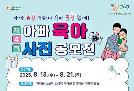 ○ 공 모 명 : 제4회 아빠 육아 사진 공모전 ○ 접수기간 : 2025. 8. 13.(수) ∼ 8. 21.(목) ○ 주    제 : 일상생활 속 자녀를 돌보는 아빠의 희노애락○ 참가대상 : 아동(만0~7세)를 키우고 있는 공고일 현재 광양시에 주소를 두고 거주하는 가정○ 접수방법 : 문자 또는 메일 ○ 시상내역 : 최우수(1): 30만원 / 우수(2) 20만원 / 장려(3) 10만원, * 광양사랑상품권 ○ 발 표  일 : 2025. 9. 3.(수) / 개별통보, 시청 홈페이지에 18:00시까지 게시