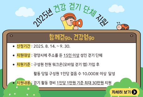 지역사회 걷기 문화 조성을 위한 함께 걷go, 건강 얻go 2025년 건강 걷기 단체 지원 변경 안내 및 참여단체 모집  1. 신청기간 : 2025. 8. 14. ~ 2025. 9. 30.     ※2025. 12. 10. 까지의 걷기 활동 계획을 작성하여 신청 2. 지원대상 : 광양시에 주소를 둔 15인 이상 성인으로 구성된 걷기 단체                         (1인 1단체 원칙, 공무원만으로 구성된 단체 지원제외)﻿ 3. 지원기준 : 1회 활동인원 15인 이상으로 단체 구성원 전원 워크온(모바일 걷기 앱)                         가입 후 활동 당일 단체 구성원 1인당 걸음 수 10,000보 이상 달성 4. 지원내용 : 걷기 활동 경비 1인당 1만원 기준 최대 30만원까지 지원                         (동일 단체 월 1회, 예산에 따라 연 2회까지 지원 가능)                         ※사업비 조기 소진 시 지원 중단 5. 제출서류   - 참여신청: 지원신청서, 개인정보동의서, 활동계획서    - 지원금신청: 등록부, 활동사진, 통장사본(단체 대표자)     ※신청서식: 붙임 참고  6. 신청방법 : 방문접수  7. 신청장소 : 광양시보건소 [2층 건강증진과 건강증진팀(광양읍 인덕로 1100)]  8. 문     의: 광양시보건소 건강증진과 ☎061-797-3782