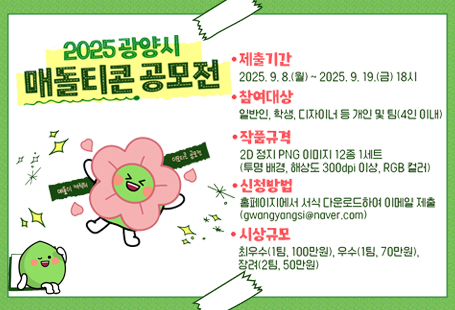 광양시는 시 대표 캐릭터 `매돌이`에 대한시민들의 관심과 사랑을 더욱 높이고,창의적이고 독창적인 이모티콘을 발굴하고자「2025 광양시 매돌티콘 공모전」을 개최하오니많은 관심과 적극적인 참여 바랍니다.1. 접수기간: 2025. 9. 8.(월) ~ 9. 19.(금)* 마감일 18시(한국시간)까지 접수분에 한함2. 참여대상: 일반인, 학생, 디자이너 등 개인 및 팀(4인 이내)- 출품수: 개인 또는 팀당 1건(중복 응모 불가)3. 공모대상: 매돌이의 특징과 성격을 살린 다양한 주제의기분, 표정, 모션 등의 2D 일러스트 12종 1세트- 매돌이 디자인 매뉴얼을 반드시 준수(매돌이 기본 외형 및 색상, 비율 변형 금지)(시 홈페이지 > Sunshine 광양 > 매돌이 캐릭터 참고)- 일러스트 등 간결하고 세련된 그래픽으로 매돌이 이미지 표현- 다양한 테마 반영 가능(일상 생활 감정・행동 또는 계절・명절・기념일 등)- 우리 시의 고유한 특성과 시각적 요소 활용 가능(관광지, 역사, 문화, 특산물 등(매화, 매실, 백운산, 이순신대교 등))4. 작품규격: 2D 정지 이미지 PNG(투명 배경)- 해상도 300dpi 이상, 크기 360×360px, RGB 컬러모드, 12종 1세트5. 제출방법: 이메일 접수(gwangyangsi@naver.com)- 제출서류: 참가신청서, 개인정보 수집(이용) 제공 동의서,작품 활용 동의 및 서약서, 이미지파일 12종, 디자인 도안 파일- 메일 제목 및 압축파일명: 2025 광양시 매돌티콘 공모전 참가_성명(팀명)- 각각 파일명: (제출서류명)_성명(팀명)