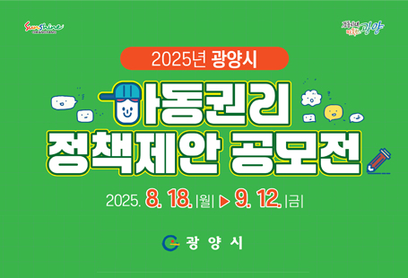 2025년 광양시 아동권리 정책제안 공모전을 아래와 같이 공고하오니 많은 관심과 참여 바랍니다.1. 공 모 명 : 2025년 광양시 아동원리 정책제안 공모전2. 공모내용- 기간: 2025. 8. 18.(월) ~ 9. 12.(금)- 자격: 관내 18세 미만 아동(1인 1건)- 주제: 아동권리를 보장할 수 있는 정책 전반에 대한 자율주제* 아동 4대권리 : 생존권, 보호권, 발달권, 참여권3. 접수방법 : 전자우편, 우편접수, 방문접수 중 택 1* 접수서류는 공모 마감일인 2025. 9. 12.(금)까지 도착분에 한함.4. 시 상 : 최우수상 1명, 우수상 2명, 장려상 3명(상장 및 시상금 수여)5. 문 의 처 : 광양시 아동보육과 아동친화팀(☎797-2962)※ 자세한 사항은 붙임 공고문을 참고하여 주시기 바랍니다
