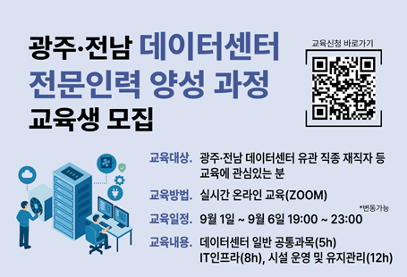 ○ 교 육 명 : 광주·전남 데이터센터 전문인력 양성 과정○ 교육대상 : 광주·전남 데이터센터 재직자 및 유관 직종 종사자 등 관심있는 분○ 교육기간 : 2025. 9. 1.(월) ~ 9. 6.(토) 19:00 ~ 23:00 [25h]○ 교육방법 : 온라인 실시간 교육(Zoom)○ 교육인원 : 최대 30명(선착순 마감)○ 교육내용  - 데이터센터 산업 일반 과목(5H)  - 데이터센터 IT 서버 인프라(컨테이너를 중심으로) 과목 (8H)  - 데이터센터 시설 운영 및 유지보수 과목 (12H)○ 신청기간 : ~ 2025. 8. 29.(금)○ 신청방법: 온라인 신청☞https://forms.gle/Y9T7AmR9NWPwt1it5○ 교육문의: 교육운영_한국IT서비스산업협회(☎02-761-9160)