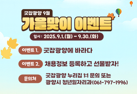 < 스마트 구인구직 플랫폼 '굿잡광양' 9월 가을맞이 풍성한 이벤트 >○ 참여기간 : 2025. 9. 1.(월) ~ 9. 30.(화)﻿○ 참여방법﻿구분① 굿잡광양에 바라다② 채용정보 등록하고 선물 받자!비고대상개인 및 기업회원기업회원 (관내 기업, 소상공인 등) 방법누리집 로그인 → 공지사항 및 문의→ 이벤트 → 굿잡광양에 바라는 점 등록누리집 로그인 → 기업관리→ 공고관리→ 채용정보 등록 시 자동응모 선정인원100명30개소무작위 추첨경품커피·케이크세트 모바일기프티콘무선충전 보조배터리 (맥세이프) ﻿○ 결과발표 : 2025. 10. 1.(수)   * 굿잡광양 누리집(https://job.gwangyang.go.kr)공지사항 및 개별 문자 통보시민 여러분과 기업들의 많은 관심과 참여를 부탁드립니다.