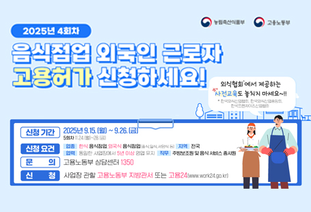 ㅇ 신청기간: 2025. 9. 15.(월) ~ 9. 26.(금)ㅇ 신청요건:   <업    종> 한식 음식점업, 외국식 음식점업  <업    력> 고용허가서 신청일 기준으로 동일한 사업장에서 이전부터 5년 이상 영업을 유지하고 있는 경력 필요  <직무범위> 주방보조원, 음식 서비스 종사원  <고용인원> 5인 미만 사업장 1명, 5인 이상 사업장은 2명까지 가능ㅇ 문의: 고용노동부 상담센터 1350ㅇ 신청: 사업장 관할 고용노동부 지방관서(고용센터) 또는 고용24(www.work24.go.kr)  자세한 사항은 붙임 포스터를 확인해주세요~!