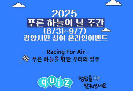 제6회 푸른 하늘의 날 기념 주간 이벤트(8/31~9/7)푸른 하늘을 향한 우리들의 질주 “Racing For Air”푸른 하늘의 날 이란?‘푸른 하늘의 날’은 우리나라가 주도해서 채택한 최초의 유엔 기념일이자 국가 기념일입니다.지난 2019년 9월 뉴욕에서 개최된 기후행동정상회의에서 ’푸른 하늘의 날’을 최초로 제안하였고,이에 공감한 세계는 그해 12월 제74차 유엔총회에서 ‘푸른 하늘을 위한 국제 맑은 공기의 날지정을 채택했습니다.매년 9월 7일에 대기오염 문제에 관심을 가지고 전 세계가 함께 실천할 것을 독려하는 다양한 이벤트를 진행하고 있습니다.우리가 제안하고 세계가 함께 하는 푸른 하늘을 위한 노력. 제6회 푸른 하늘의 날 주간 이벤트에 여러분을 초대합니다.<광양시민 참여 온라인 퀴즈 이벤트>●참여기간 : 2025년 8월 31일 ~ 9월 7일(일) 8일간●참여대상 : 광양시민●참여방법 : ① 광양시 홈페이지->공지사항                    ② 광양시환경교육센터 홈페이지->광양기후환경네트워크 공지사항                    ③ 네이버폼 or QR접속  ===> https://naver.me/F5auJamF●문     의 : 사)광양기후환경네트워크  061-791-4554●당첨자 발표 : 9월 12일(금) (홈페이지 및 개별 연락)      (추첨을 통해 120명에게 모바일상품권 1만원을 드립니다.)